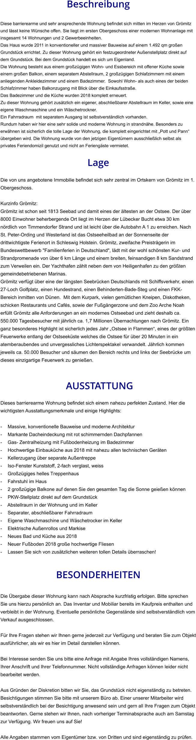 Beschreibung  Diese barrierearme und sehr ansprechende Wohnung befindet sich mitten im Herzen von Grömitz und lässt keine Wünsche offen. Sie liegt im ersten Obergeschoss einer modernen Wohnanlage mit insgesamt 14 Wohnungen und 2 Gewerbeeinheiten. Das Haus wurde 2011 in konventioneller und massiver Bauweise auf einem 1.492 qm großen Grundstück errichtet. Zu dieser Wohnung gehört ein festzugeordneter Außenstellplatz direkt auf dem Grundstück. Bei dem Grundstück handelt es sich um Eigenland. Die Wohnung besteht aus einem großzügigen Wohn- und Essbereich mit offener Küche sowie einem großen Balkon, einem separatem Abstellraum, 2 großzügigen Schlafzimmern mit einem anliegenden Ankleidezimmer und einem Badezimmer.  Sowohl Wohn- als auch eines der beiden Schlafzimmer haben Balkonzugang mit Blick über die Einkaufsstraße. Das Badezimmer und die Küche wurden 2018 komplett erneuert. Zu dieser Wohnung gehört zusätzlich ein eigener, abschließbarer Abstellraum im Keller, sowie eine eigene Waschmaschine und ein Wäschetrockner. Ein Fahrradraum  mit separatem Ausgang ist selbstverständlich vorhanden. Rundum haben wir hier eine sehr solide und moderne Wohnung in strandnähe. Besonders zu erwähnen ist sicherlich die tolle Lage der Wohnung, die komplett eingerichtet mit „Pott und Pann“ übergeben wird. Die Wohnung wurde von den jetzigen Eigentümern ausschließlich selbst als privates Feriendomizil genutzt und nicht an Feriengäste vermietet.  Lage  Die von uns angebotene Immobilie befindet sich sehr zentral im Ortskern von Grömitz im 1. Obergeschoss.  Kurzinfo Grömitz: Grömitz ist schon seit 1813 Seebad und damit eines der ältesten an der Ostsee. Der über 8000 Einwohner beherbergende Ort liegt im Herzen der Lübecker Bucht etwa 30 km nördlich von Timmendorfer Strand und ist leicht über die Autobahn A 1 zu erreichen. Nach St. Peter-Ording und Westerland ist das Ostseeheilbad an der Sonnenseite der drittwichtigste Ferienort in Schleswig Holstein. Grömitz, zweifache Preisträgerin im Bundeswettbewerb "Familienferien in Deutschland", lädt mit der wohl schönsten Kur- und Strandpromenade von über 6 km Länge und einem breiten, feinsandigen 8 km Sandstrand zum Verweilen ein. Der Yachthafen zählt neben dem von Heiligenhafen zu den größten gemeindebetriebenen Marinas. Grömitz verfügt über eine der längsten Seebrücken Deutschlands mit Schiffsverkehr, einen 27-Loch Golfplatz, einen Hundestrand, einen Behinderten-Bade-Steg und einen FKK-Bereich inmitten von Dünen.  Mit dem Kurpark, vielen gemütlichen Kneipen, Diskotheken, schicken Restaurants und Cafés, sowie der Fußgängerzone und dem Zoo Arche Noah erfüllt Grömitz alle Anforderungen an ein modernes Ostseebad und zieht deshalb ca. 550.000 Tagesbesucher mit jährlich ca. 1,7 Millionen Übernachtungen nach Grömitz. Ein ganz besonderes Highlight ist sicherlich jedes Jahr „Ostsee in Flammen“, eines der größten Feuerwerke entlang der Ostseeküste welches die Ostsee für über 20 Minuten in ein atemberaubendes und unvergessliches Lichterspektakel verwandelt. Jährlich kommen jeweils ca. 50.000 Besucher und säumen den Bereich rechts und links der Seebrücke um dieses einzigartige Feuerwerk zu genießen.    AUSSTATTUNG Dieses barrierearme Wohnung befindet sich einem nahezu perfekten Zustand. Hier die wichtigsten Ausstattungsmerkmale und einige Highlights:  - Massive, konventionelle Bauweise und moderne Architektur - Markante Dacheindeckung mit rot schimmernden Dachpfannen - Gas- Zentralheizung mit Fußbodenheizung im Badezimmer - Hochwertige Einbauküche aus 2018 mit nahezu allen technischen Geräten - Kellerzugang über separate Außentreppe - Iso-Fenster Kunststoff, 2-fach verglast, weiss - Großzügiges helles Treppenhaus - Fahrstuhl im Haus - 2 großzügige Balkone auf denen Sie den gesamten Tag die Sonne geießen können - PKW-Stellplatz direkt auf dem Grundstück - Abstellraum in der Wohnung und im Keller - Separater, abschließbarer Fahrradraum - Eigene Waschmaschine und Wäschetrocker im Keller - Elektrische Außenrollos und Markise - Neues Bad und Küche aus 2018 - Neuer Fußboden 2018 große hochwertige Fliesen - Lassen Sie sich von zusätzlichen weiteren tollen Details überraschen!   BESONDERHEITEN  Die Übergabe dieser Wohnung kann nach Absprache kurzfristig erfolgen. Bitte sprechen Sie uns hierzu persönlich an. Das Inventar und Mobiliar bereits im Kaufpreis enthalten und verbleibt in der Wohnung. Eventuelle persönliche Gegenstände sind selbstverständlich vom Verkauf ausgeschlossen.  Für Ihre Fragen stehen wir Ihnen gerne jederzeit zur Verfügung und beraten Sie zum Objekt ausführlicher, als wir es hier im Detail darstellen können.  Bei Interesse senden Sie uns bitte eine Anfrage mit Angabe Ihres vollständigen Namens, Ihrer Anschrift und Ihrer Telefonnummer. Nicht vollständige Anfragen können leider nicht bearbeitet werden.  Aus Gründen der Diskretion bitten wir Sie, das Grundstück nicht eigenständig zu betreten. Besichtigungen stimmen Sie bitte mit unserem Büro ab. Einer unserer Mitarbeiter wird selbstverständlich bei der Besichtigung anwesend sein und gern all Ihre Fragen zum Objekt beantworten. Gerne stehen wir Ihnen, nach vorheriger Terminabsprache auch am Samstag zur Verfügung. Wir freuen uns auf Sie!  Alle Angaben stammen vom Eigentümer bzw. von Dritten und sind eigenständig zu prüfen.